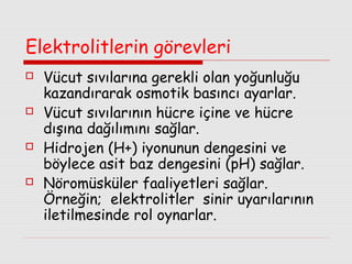 Elektrolitlerin görevleri








Vücut sıvılarına gerekli olan yoğunluğu
kazandırarak osmotik basıncı ayarlar.
Vücut sıvılarının hücre içine ve hücre
dışına dağılımını sağlar.
Hidrojen (H+) iyonunun dengesini ve
böylece asit baz dengesini (pH) sağlar.
Nöromüsküler faaliyetleri sağlar.
Örneğin; elektrolitler sinir uyarılarının
iletilmesinde rol oynarlar.

 