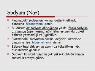 Sodyum (Na+)










Plazmadaki sodyumun normal değerin altında
olmasına hiponatremi denir.
Bu durum az sodyum alındığında ya da fazla sodyum
atılımında (aşırı kusma, ağır ishaller,yanıklar, akut
böbrek yetmezliği vb.) görülür.
Plazmadaki sodyumun normal değerin üzerinde
olmasına ise hipernatremi denir.
Böbrek hastalıkları ve aşırı tuz tüketilmesi vb.
durumlarda görülür.
Sodyum konsantrasyonu çok yüksek olduğu zaman
susuzluk ortaya çıkar.

 