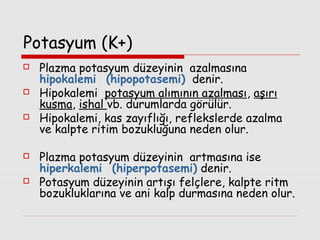 Potasyum (K+)







Plazma potasyum düzeyinin azalmasına
hipokalemi (hipopotasemi) denir.
Hipokalemi potasyum alımının azalması, aşırı
kusma, ishal vb. durumlarda görülür.
Hipokalemi, kas zayıflığı, reflekslerde azalma
ve kalpte ritim bozukluğuna neden olur.
Plazma potasyum düzeyinin artmasına ise
hiperkalemi (hiperpotasemi) denir.
Potasyum düzeyinin artışı felçlere, kalpte ritm
bozukluklarına ve ani kalp durmasına neden olur.

 