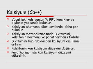 Kalsiyum (Ca++)







Vücuttaki kalsiyumun % 99’u kemikler ve
dişlerin yapısında bulunur.
Kalsiyum ekstrasellüler sıvılarda daha çok
bulunur.
Kalsiyum metabolizmasında D vitamini,
kalsitonin hormonu ve parathormon etkilidir.
D vitamini bağırsaklardan kalsiyum emilimini
artırır.
Kalsitonin kan kalsiyum düzeyini düşürür.
Parathormon ise kan kalsiyum düzeyini
yükseltir.

 