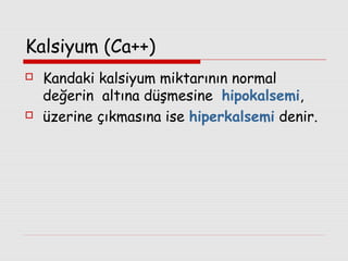 Kalsiyum (Ca++)




Kandaki kalsiyum miktarının normal
değerin altına düşmesine hipokalsemi,
üzerine çıkmasına ise hiperkalsemi denir.

 