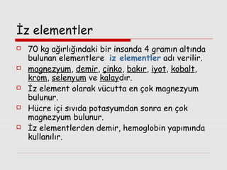 İz elementler










70 kg ağırlığındaki bir insanda 4 gramın altında
bulunan elementlere iz elementler adı verilir.
magnezyum, demir, çinko, bakır, iyot, kobalt,
krom, selenyum ve kalaydır.
İz element olarak vücutta en çok magnezyum
bulunur.
Hücre içi sıvıda potasyumdan sonra en çok
magnezyum bulunur.
İz elementlerden demir, hemoglobin yapımında
kullanılır.

 