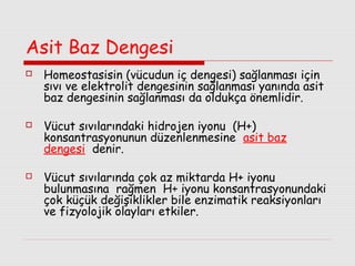 Asit Baz Dengesi






Homeostasisin (vücudun iç dengesi) sağlanması için
sıvı ve elektrolit dengesinin sağlanması yanında asit
baz dengesinin sağlanması da oldukça önemlidir.
Vücut sıvılarındaki hidrojen iyonu (H+)
konsantrasyonunun düzenlenmesine asit baz
dengesi denir.
Vücut sıvılarında çok az miktarda H+ iyonu
bulunmasına rağmen H+ iyonu konsantrasyonundaki
çok küçük değişiklikler bile enzimatik reaksiyonları
ve fizyolojik olayları etkiler.

 