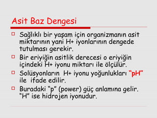 Asit Baz Dengesi








Sağlıklı bir yaşam için organizmanın asit
miktarının yani H+ iyonlarının dengede
tutulması gerekir.
Bir eriyiğin asitlik derecesi o eriyiğin
içindeki H+ iyonu miktarı ile ölçülür.
Solüsyonların H+ iyonu yoğunlukları “pH”
ile ifade edilir.
Buradaki “p” (power) güç anlamına gelir.
“H” ise hidrojen iyonudur.

 
