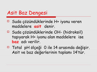 Asit Baz Dengesi






Suda çözündüklerinde H+ iyonu veren
maddelere asit denir.
Suda çözündüklerinde OH- (hidroksil)
taşıyarak H+ iyonu alan maddelere ise
baz adı verilir.
Total pH ölçeği 0 ile 14 arasında değişir.
Asit ve baz değerlerinin toplamı 14’tür.

 