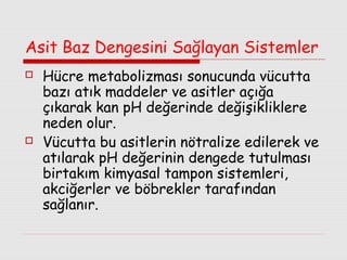 Asit Baz Dengesini Sağlayan Sistemler




Hücre metabolizması sonucunda vücutta
bazı atık maddeler ve asitler açığa
çıkarak kan pH değerinde değişikliklere
neden olur.
Vücutta bu asitlerin nötralize edilerek ve
atılarak pH değerinin dengede tutulması
birtakım kimyasal tampon sistemleri,
akciğerler ve böbrekler tarafından
sağlanır.

 
