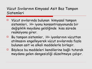Vücut Sıvılarının Kimyasal Asit Baz Tampon
Sistemleri






Vücut sıvılarında bulunan kimyasal tampon
sistemleri, H+ iyonu konsantrasyonunda bir
değişiklik meydana geldiğinde kısa sürede
reaksiyona girer.
Bu tampon sistemler, H+ iyonlarının vücuttan
atılmasını engelleyerek vücut sıvılarında fazla
bulunan asit ve alkali maddelerle birleşir.
Böylece bu maddeleri kendilerine bağlı tutarak
meydana gelen dengesizliği düzeltmeye çalışır.

 