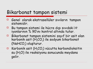 Bikarbonat tampon sistemi








Genel olarak ekstrasellüler sıvıların tampon
sistemidir.
Bu tampon sistemi ile hücre dışı sıvıdaki H +
iyonlarının % 90’ını kontrol altında tutar.
Bikarbonat tampon sistemini zayıf bir asit olan
karbonik asit (H2CO3) ile sodyum bikarbonat
(NaHCO3) oluşturur.
Karbonik asit (H2CO3) vücutta karbondioksitin
su (H2O) ile reaksiyonu sonucunda meydana
gelir.

 