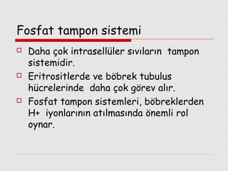 Fosfat tampon sistemi






Daha çok intrasellüler sıvıların tampon
sistemidir.
Eritrositlerde ve böbrek tubulus
hücrelerinde daha çok görev alır.
Fosfat tampon sistemleri, böbreklerden
H+ iyonlarının atılmasında önemli rol
oynar.

 