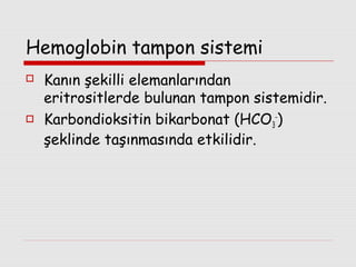 Hemoglobin tampon sistemi




Kanın şekilli elemanlarından
eritrositlerde bulunan tampon sistemidir.
Karbondioksitin bikarbonat (HCO3-)
şeklinde taşınmasında etkilidir.

 