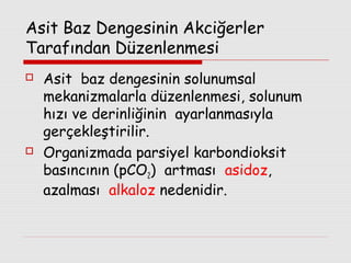 Asit Baz Dengesinin Akciğerler
Tarafından Düzenlenmesi




Asit baz dengesinin solunumsal
mekanizmalarla düzenlenmesi, solunum
hızı ve derinliğinin ayarlanmasıyla
gerçekleştirilir.
Organizmada parsiyel karbondioksit
basıncının (pCO2) artması asidoz,
azalması alkaloz nedenidir.

 
