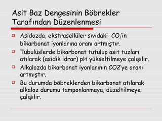 Asit Baz Dengesinin Böbrekler
Tarafından Düzenlenmesi








Asidozda, ekstrasellüler sıvıdaki CO2’in
bikarbonat iyonlarına oranı artmıştır.
Tubulüslerde bikarbonat tutulup asit tuzları
atılarak (asidik idrar) pH yükseltilmeye çalışılır.
Alkalozda bikarbonat iyonlarının CO2’ye oranı
artmıştır.
Bu durumda böbreklerden bikarbonat atılarak
alkaloz durumu tamponlanmaya, düzeltilmeye
çalışılır.

 