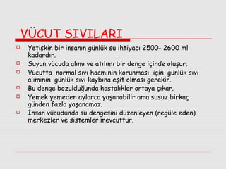 VÜCUT SIVILARI










Yetişkin bir insanın günlük su ihtiyacı 2500- 2600 ml
kadardır.
Suyun vücuda alımı ve atılımı bir denge içinde oluşur.
Vücutta normal sıvı hacminin korunması için günlük sıvı
alımının günlük sıvı kaybına eşit olması gerekir.
Bu denge bozulduğunda hastalıklar ortaya çıkar.
Yemek yemeden aylarca yaşanabilir ama susuz birkaç
günden fazla yaşanamaz.
İnsan vücudunda su dengesini düzenleyen (regüle eden)
merkezler ve sistemler mevcuttur.

 