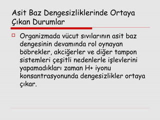 Asit Baz Dengesizliklerinde Ortaya
Çıkan Durumlar


Organizmada vücut sıvılarının asit baz
dengesinin devamında rol oynayan
böbrekler, akciğerler ve diğer tampon
sistemleri çeşitli nedenlerle işlevlerini
yapamadıkları zaman H+ iyonu
konsantrasyonunda dengesizlikler ortaya
çıkar.

 