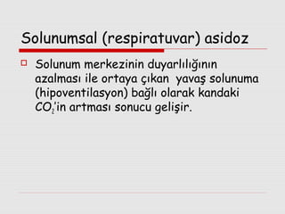 Solunumsal (respiratuvar) asidoz


Solunum merkezinin duyarlılığının
azalması ile ortaya çıkan yavaş solunuma
(hipoventilasyon) bağlı olarak kandaki
CO2’in artması sonucu gelişir.

 