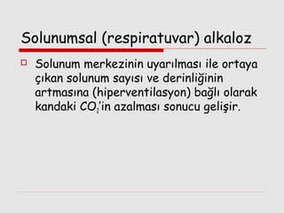 Solunumsal (respiratuvar) alkaloz


Solunum merkezinin uyarılması ile ortaya
çıkan solunum sayısı ve derinliğinin
artmasına (hiperventilasyon) bağlı olarak
kandaki CO2’in azalması sonucu gelişir.

 