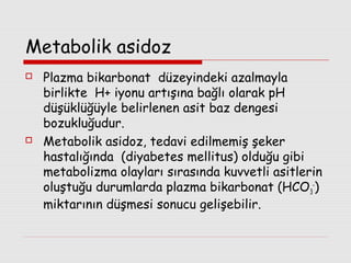Metabolik asidoz




Plazma bikarbonat düzeyindeki azalmayla
birlikte H+ iyonu artışına bağlı olarak pH
düşüklüğüyle belirlenen asit baz dengesi
bozukluğudur.
Metabolik asidoz, tedavi edilmemiş şeker
hastalığında (diyabetes mellitus) olduğu gibi
metabolizma olayları sırasında kuvvetli asitlerin
oluştuğu durumlarda plazma bikarbonat (HCO 3-)
miktarının düşmesi sonucu gelişebilir.

 