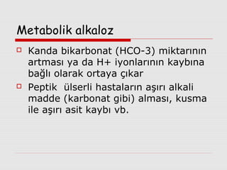 Metabolik alkaloz




Kanda bikarbonat (HCO-3) miktarının
artması ya da H+ iyonlarının kaybına
bağlı olarak ortaya çıkar
Peptik ülserli hastaların aşırı alkali
madde (karbonat gibi) alması, kusma
ile aşırı asit kaybı vb.

 