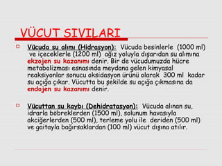 VÜCUT SIVILARI




Vücuda su alımı (Hidrasyon): Vücuda besinlerle (1000 ml)
ve içeceklerle (1200 ml) ağız yoluyla dışarıdan su alımına
ekzojen su kazanımı denir. Bir de vücudumuzda hücre
metabolizması esnasında meydana gelen kimyasal
reaksiyonlar sonucu oksidasyon ürünü olarak 300 ml kadar
su açığa çıkar. Vücutta bu şekilde su açığa çıkmasına da
endojen su kazanımı denir.
Vücuttan su kaybı (Dehidratasyon): Vücuda alınan su,
idrarla böbreklerden (1500 ml), solunum havasıyla
akciğerlerden (500 ml), terleme yolu ile deriden (500 ml)
ve gaitayla bağırsaklardan (100 ml) vücut dışına atılır.

 