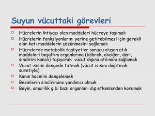 Suyun vücuttaki görevleri











Hücrelerin ihtiyacı olan maddeleri hücreye taşımak
Hücrelerin fonksiyonlarını yerine getirebilmesi için gerekli
olan katı maddelerin çözünmesini sağlamak
Hücrelerde metabolik faaliyetler sonucu oluşan atık
maddeleri boşaltım organlarına (böbrek, akciğer, deri,
sindirim kanalı) taşıyarak vücut dışına atılımını sağlamak
Vücut ısısını dengede tutmak (vücut ısısını dağıtmak
suretiyle)
Kanın hacmini dengelemek
Besinlerin sindirimine yardımcı olmak
Beyin, omurilik gibi bazı organları dış etkenlerden korumak

 
