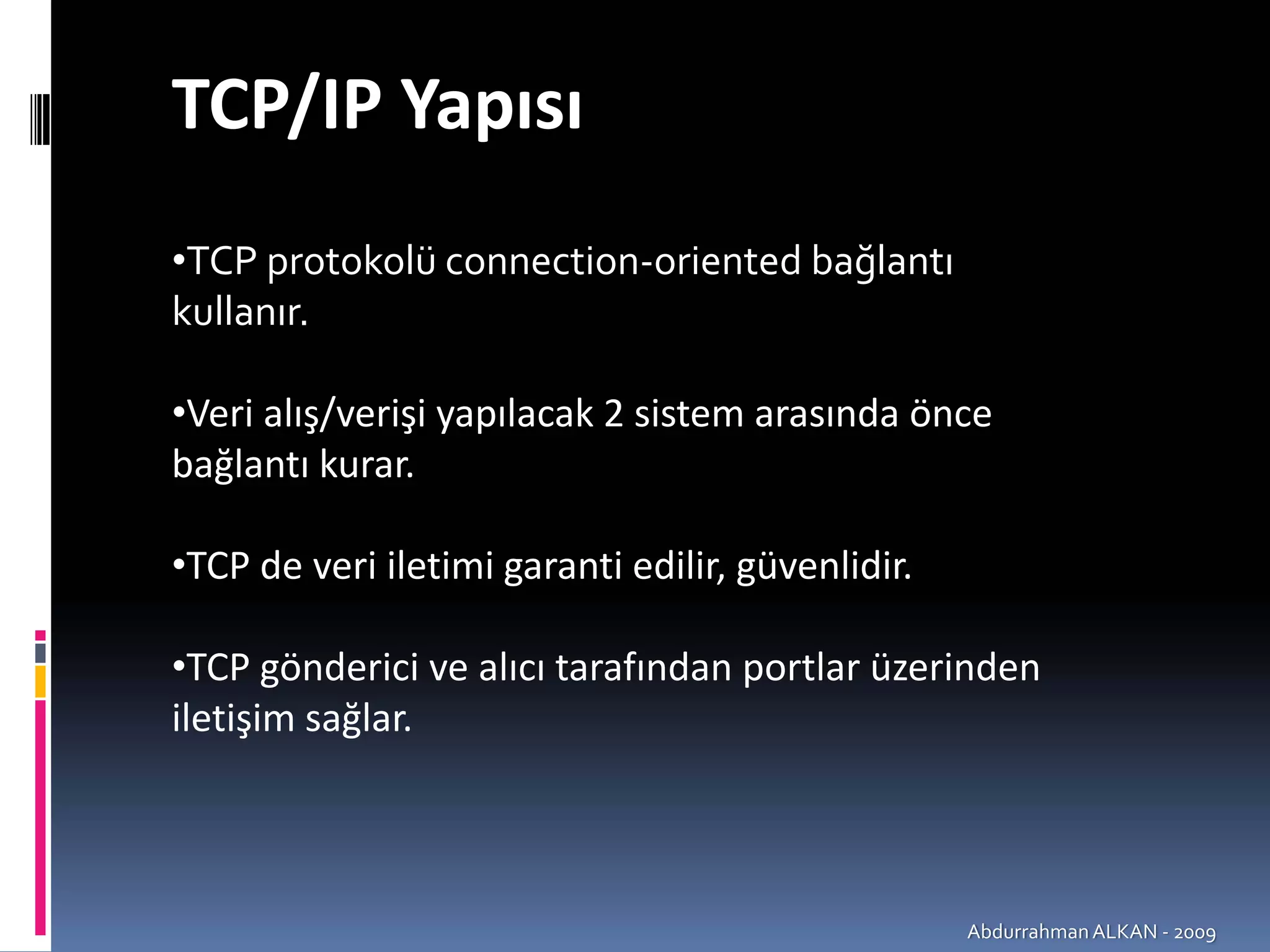 TCP/IP Yapısı
•TCP protokolü connection‐oriented bağlantı 
kullanır.

•Veri alış/verişi yapılacak 2 sistem arasında önce 
bağlantı kurar.

•TCP de veri iletimi garanti edilir, güvenlidir.

•TCP gönderici ve alıcı tarafından portlar üzerinden 
iletişim sağlar.



                                                   Abdurrahman ALKAN ‐ 2009
 