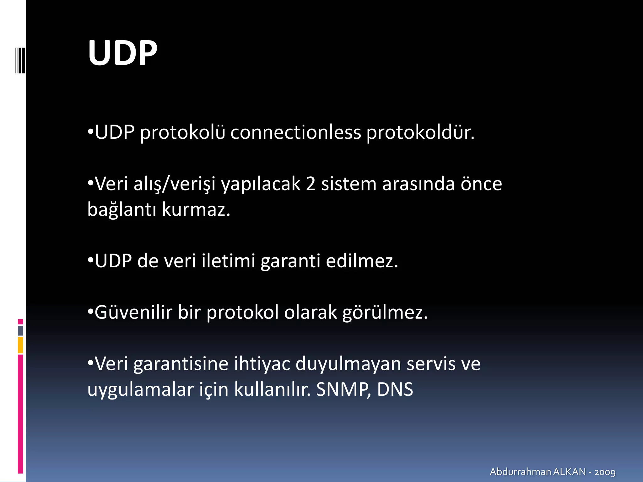 UDP
•UDP protokolü connectionless protokoldür.

•Veri alış/verişi yapılacak 2 sistem arasında önce 
bağlantı kurmaz.

•UDP de veri iletimi garanti edilmez.

•Güvenilir bir protokol olarak görülmez.

•Veri garantisine ihtiyac duyulmayan servis ve 
uygulamalar için kullanılır. SNMP, DNS


                                                  Abdurrahman ALKAN ‐ 2009
 