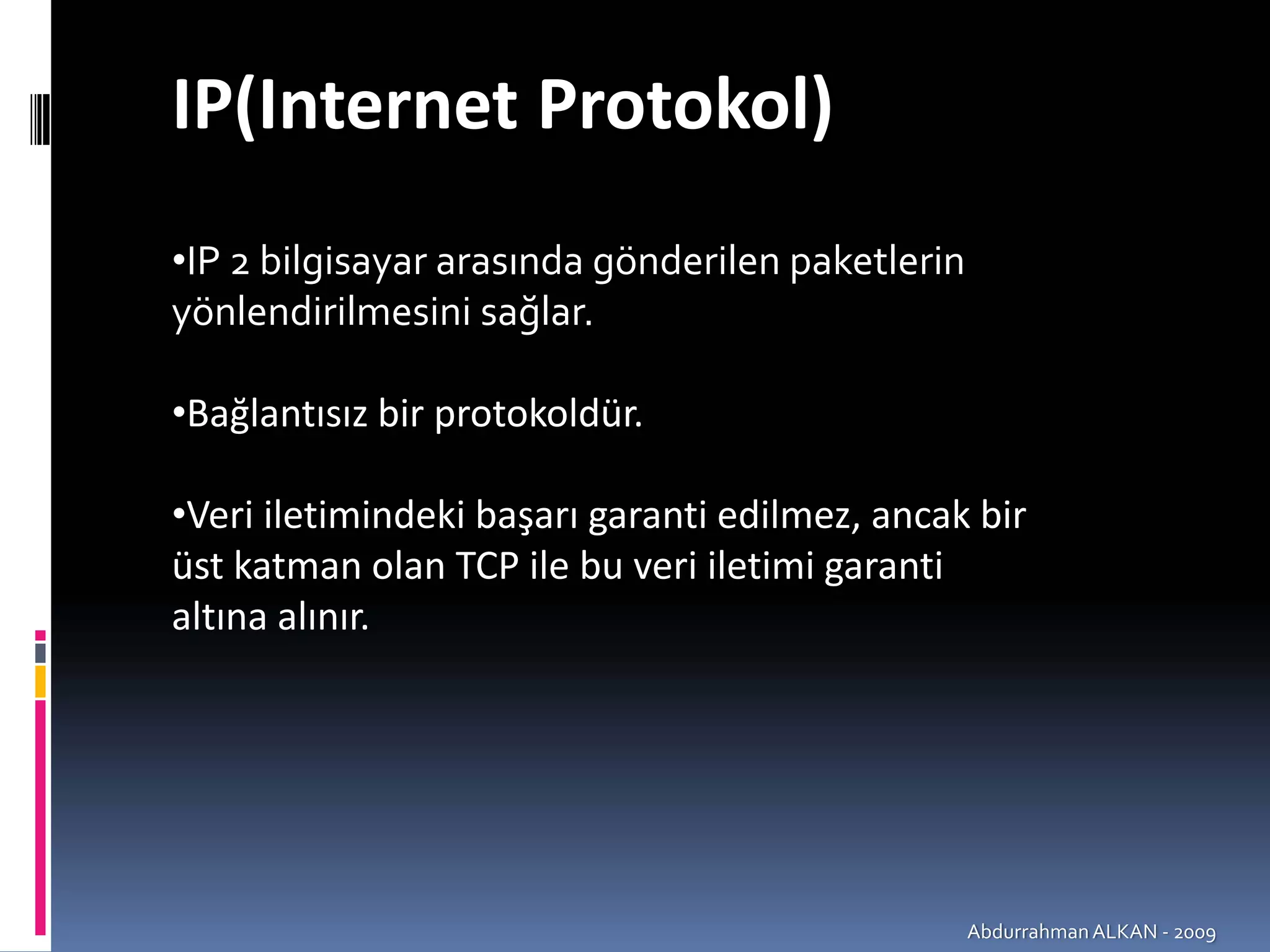 IP(Internet Protokol)
•IP 2 bilgisayar arasında gönderilen paketlerin 
yönlendirilmesini sağlar.

•Bağlantısız bir protokoldür.

•Veri iletimindeki başarı garanti edilmez, ancak bir 
üst katman olan TCP ile bu veri iletimi garanti 
altına alınır.




                                                Abdurrahman ALKAN ‐ 2009
 