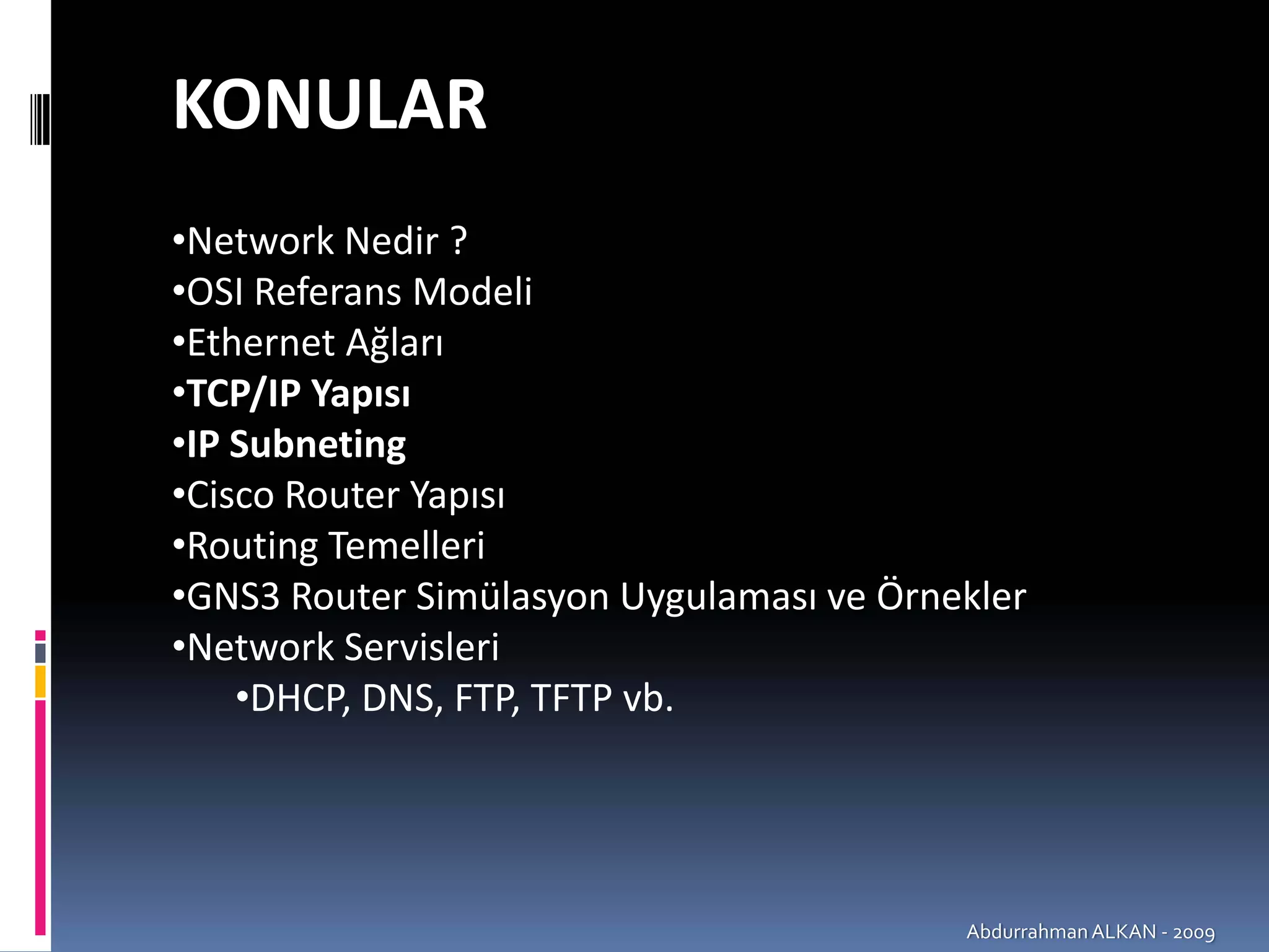 KONULAR
•Network Nedir ? 
•OSI Referans Modeli
•Ethernet Ağları
•TCP/IP Yapısı
•IP Subneting
•Cisco Router Yapısı
•Routing Temelleri
•GNS3 Router Simülasyon Uygulaması ve Örnekler
•Network Servisleri
    •DHCP, DNS, FTP, TFTP vb.




                                          Abdurrahman ALKAN ‐ 2009
 