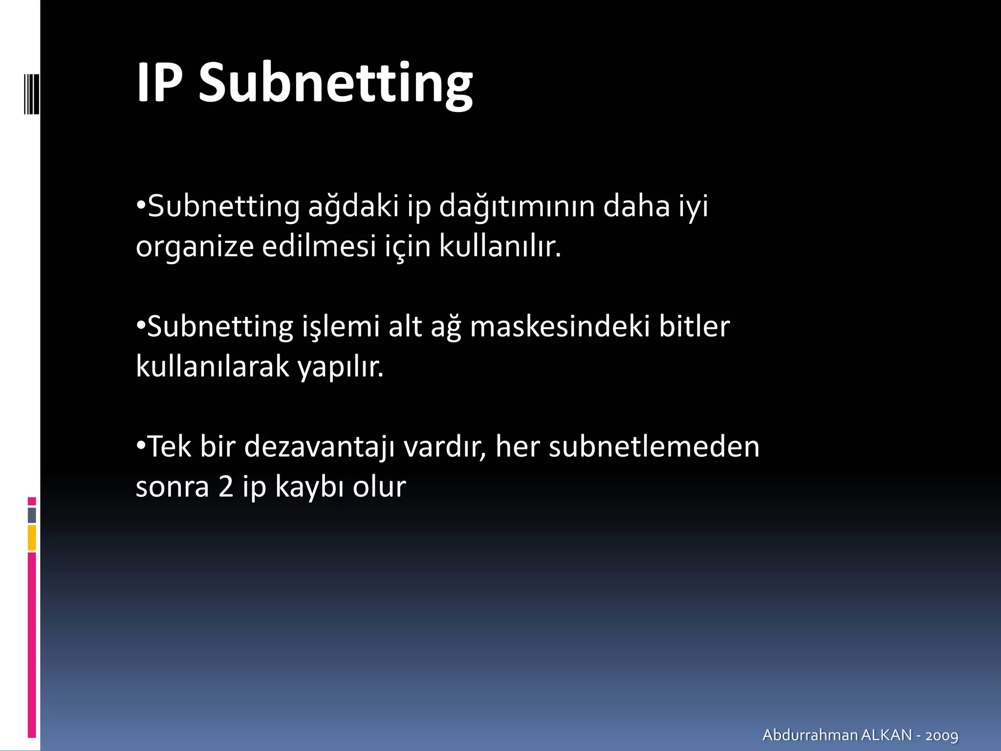 IP Subnetting
•Subnetting ağdaki ip dağıtımının daha iyi 
organize edilmesi için kullanılır.

•Subnetting işlemi alt ağ maskesindeki bitler 
kullanılarak yapılır.

•Tek bir dezavantajı vardır, her subnetlemeden
sonra 2 ip kaybı olur




                                                 Abdurrahman ALKAN ‐ 2009
 