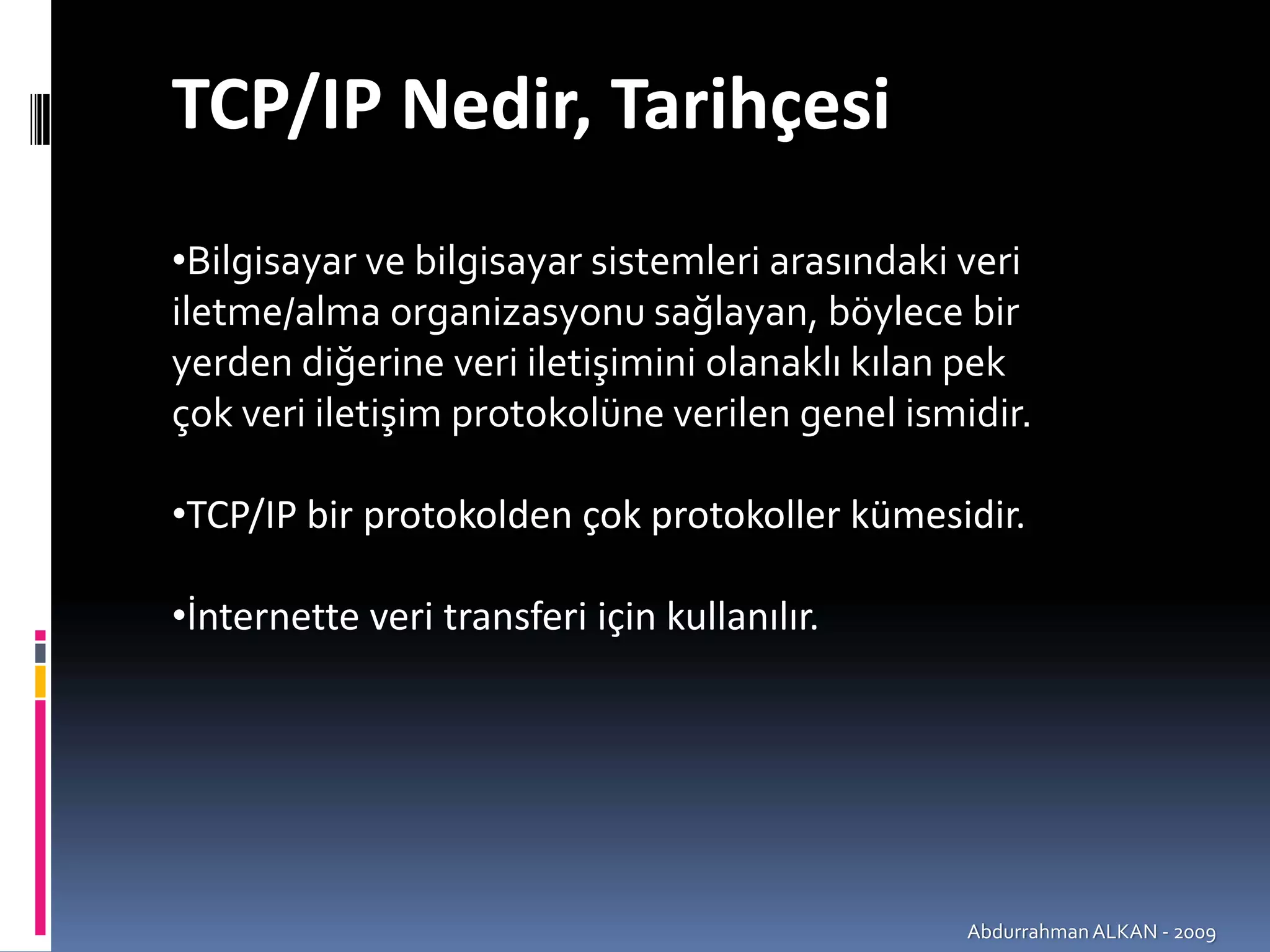 TCP/IP Nedir, Tarihçesi 
•Bilgisayar ve bilgisayar sistemleri arasındaki veri 
iletme/alma organizasyonu sağlayan, böylece bir 
yerden diğerine veri iletişimini olanaklı kılan pek 
çok veri iletişim protokolüne verilen genel ismidir.

•TCP/IP bir protokolden çok protokoller kümesidir.

•İnternette veri transferi için kullanılır.




                                                Abdurrahman ALKAN ‐ 2009
 