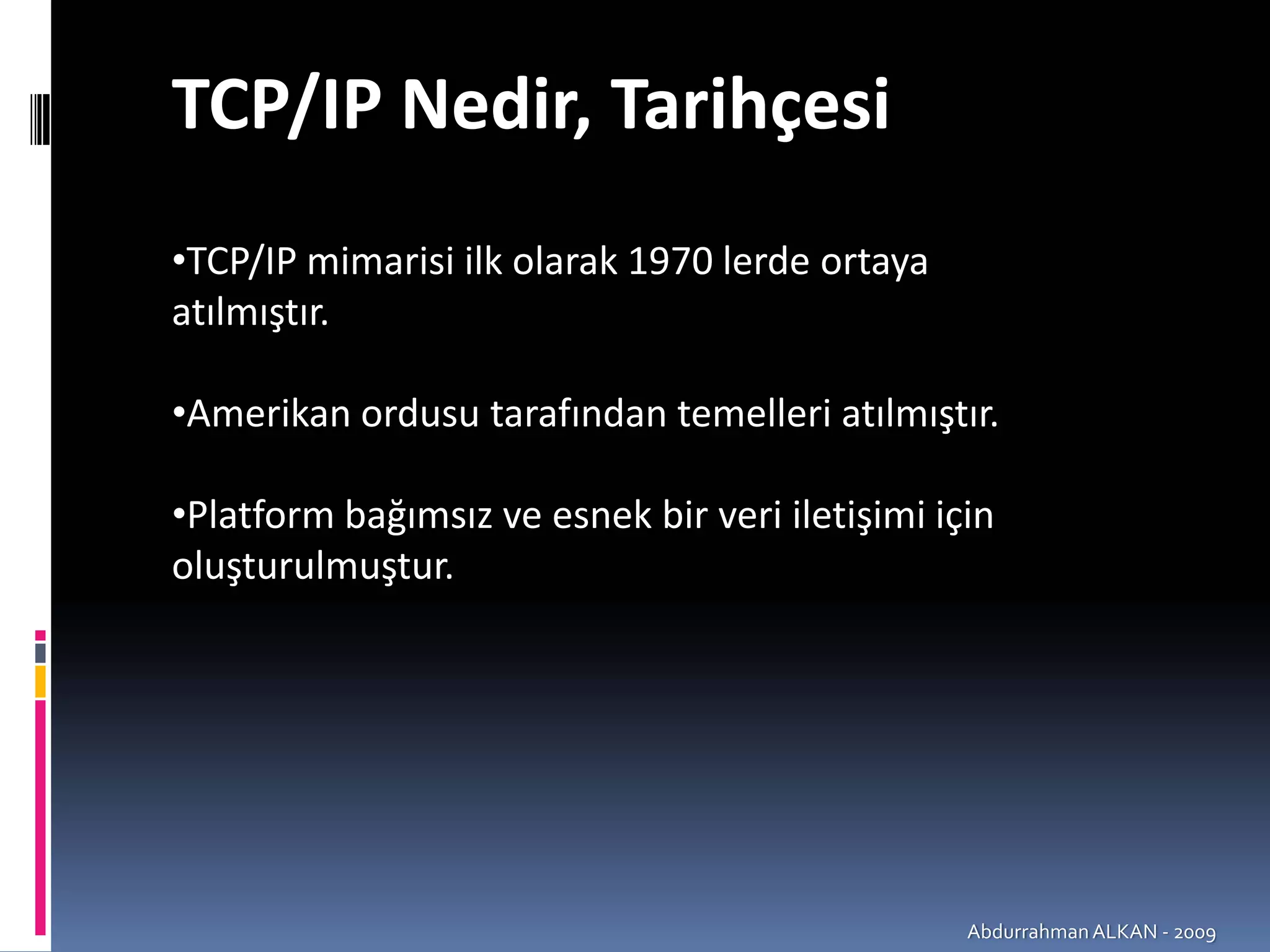 TCP/IP Nedir, Tarihçesi 
•TCP/IP mimarisi ilk olarak 1970 lerde ortaya 
atılmıştır.

•Amerikan ordusu tarafından temelleri atılmıştır.

•Platform bağımsız ve esnek bir veri iletişimi için 
oluşturulmuştur.




                                                 Abdurrahman ALKAN ‐ 2009
 