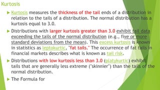 Kurtosis
 Kurtosis measures the thickness of the tail ends of a distribution in
relation to the tails of a distribution. The normal distribution has a
kurtosis equal to 3.0.
 Distributions with larger kurtosis greater than 3.0 exhibit tail data
exceeding the tails of the normal distribution (e.g., five or more
standard deviations from the mean). This excess kurtosis is known
in statistics as leptokurtic, "fat tails." The occurrence of fat tails in
financial markets describes what is known as tail risk.
 Distributions with low kurtosis less than 3.0 (platykurtic) exhibit
tails that are generally less extreme ("skinnier") than the tails of the
normal distribution.
 The Formula for
 