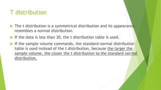 T distribution
 The t distribution is a symmetrical distribution and its appearance
resembles a normal distribution.
 If the data is less than 30, the t distribution table is used.
 If the sample volume commands, the standard normal distribution
table is used instead of the t distribution, because the larger the
sample volume, the closer the t distribution to the standard normal
distribution.
 