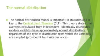 The normal distribution
 The normal distribution model is important in statistics and is
key to the Central Limit Theorem (CLT). This theory states that
averages calculated from independent, identically distributed
random variables have approximately normal distributions,
regardless of the type of distribution from which the variables
are sampled (provided it has finite variance).
 