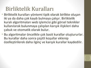 Birliktelik Kuralları
• Birliktelik kuralları yöntemi tipik olarak birlikte oluşan
iki ya da daha çok kaydı bulmaya çalışır. Birliktelik
kuralı algoritmaları web işlemcisi gibi görsel teknikler
kullanılarak bulunmaya çalışılan karışık ilişkileri daha
çabuk ve otomatik olarak bulur.
• Bu algoritmalar öncelikle çok basit kurallar oluştururlar.
Bu kurallar daha sonra çeşitli koşullar eklenip
özelleştirilerek daha ilginç ve karışık kurallar kaydedilir.

 