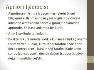 Apriori İşlemcisi
• Algoritmanın ismi, sık geçen nesnelerin önsel
bilgilerini kullanmasından yani bilgileri bir önceki
adımdan almasından “önceki (prior)” anlamında
aprioridir. En basit anlamda bir kural;
• A ⇒ B şeklinde tanımlanır.
• Birliktelik kurallarında sıklıkla kullanılan birkaç önemli
terim vardır. Bunlar; kuralın sol tarafını ifade eden
önce (antecedent), kuralın sağ tarafını ifade eden
sonuç (consequent), destek değeri (support), güven
değeri (confidence)’dir.

 