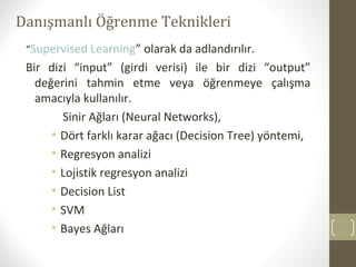 Danışmanlı Öğrenme Teknikleri
“Supervised Learning” olarak da adlandırılır.

Bir dizi “input” (girdi verisi) ile bir dizi “output”
değerini tahmin etme veya öğrenmeye çalışma
amacıyla kullanılır.
Sinir Ağları (Neural Networks),
• Dört farklı karar ağacı (Decision Tree) yöntemi,
• Regresyon analizi
• Lojistik regresyon analizi
• Decision List
• SVM
• Bayes Ağları

 