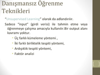 Danışmansız Öğrenme
Teknikleri
“Unsupervised Learning” olarak da adlandırılır.
Sadece “input” (girdi verisi) ile tahmin etme veya
öğrenmeye çalışma amacıyla kullanılır.Bir output alanı
kavramı yoktur.
• Üç farklı kümeleme yöntemi ,
• İki farklı birliktelik tespiti yöntemi,
• Ardışıklık tespiti yöntemi,
• Faktör analizi

 