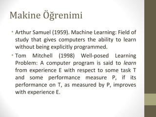Makine Öğrenimi
• Arthur Samuel (1959). Machine Learning: Field of
study that gives computers the ability to learn
without being explicitly programmed.
• Tom Mitchell (1998) Well-posed Learning
Problem: A computer program is said to learn
from experience E with respect to some task T
and some performance measure P, if its
performance on T, as measured by P, improves
with experience E.

 
