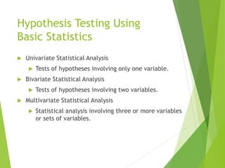 Hypothesis Testing Using
Basic Statistics
 Univariate Statistical Analysis
 Tests of hypotheses involving only one variable.
 Bivariate Statistical Analysis
 Tests of hypotheses involving two variables.
 Multivariate Statistical Analysis
 Statistical analysis involving three or more variables
or sets of variables.
 