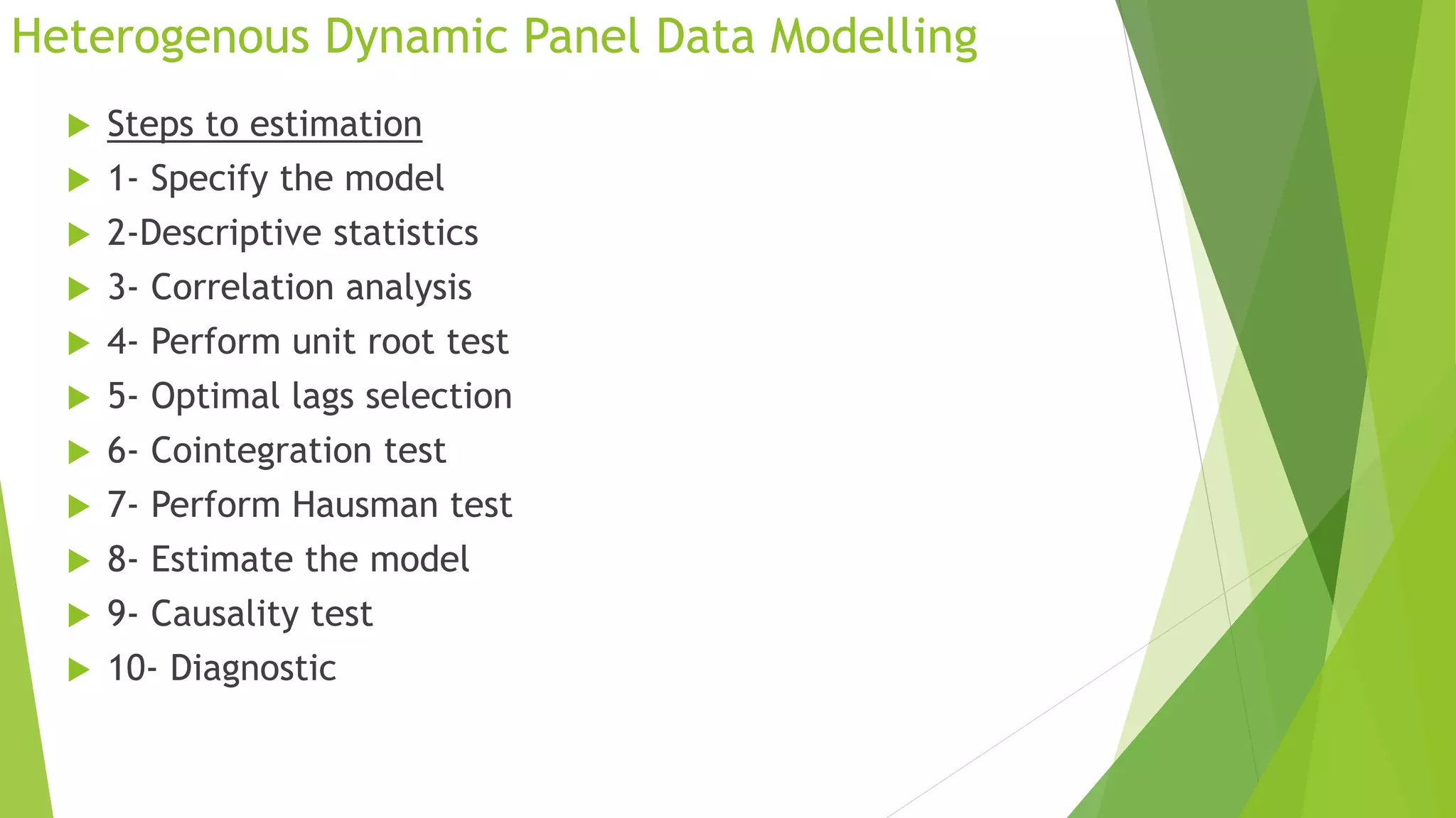 Heterogenous Dynamic Panel Data Modelling
 Steps to estimation
 1- Specify the model
 2-Descriptive statistics
 3- Correlation analysis
 4- Perform unit root test
 5- Optimal lags selection
 6- Cointegration test
 7- Perform Hausman test
 8- Estimate the model
 9- Causality test
 10- Diagnostic
 