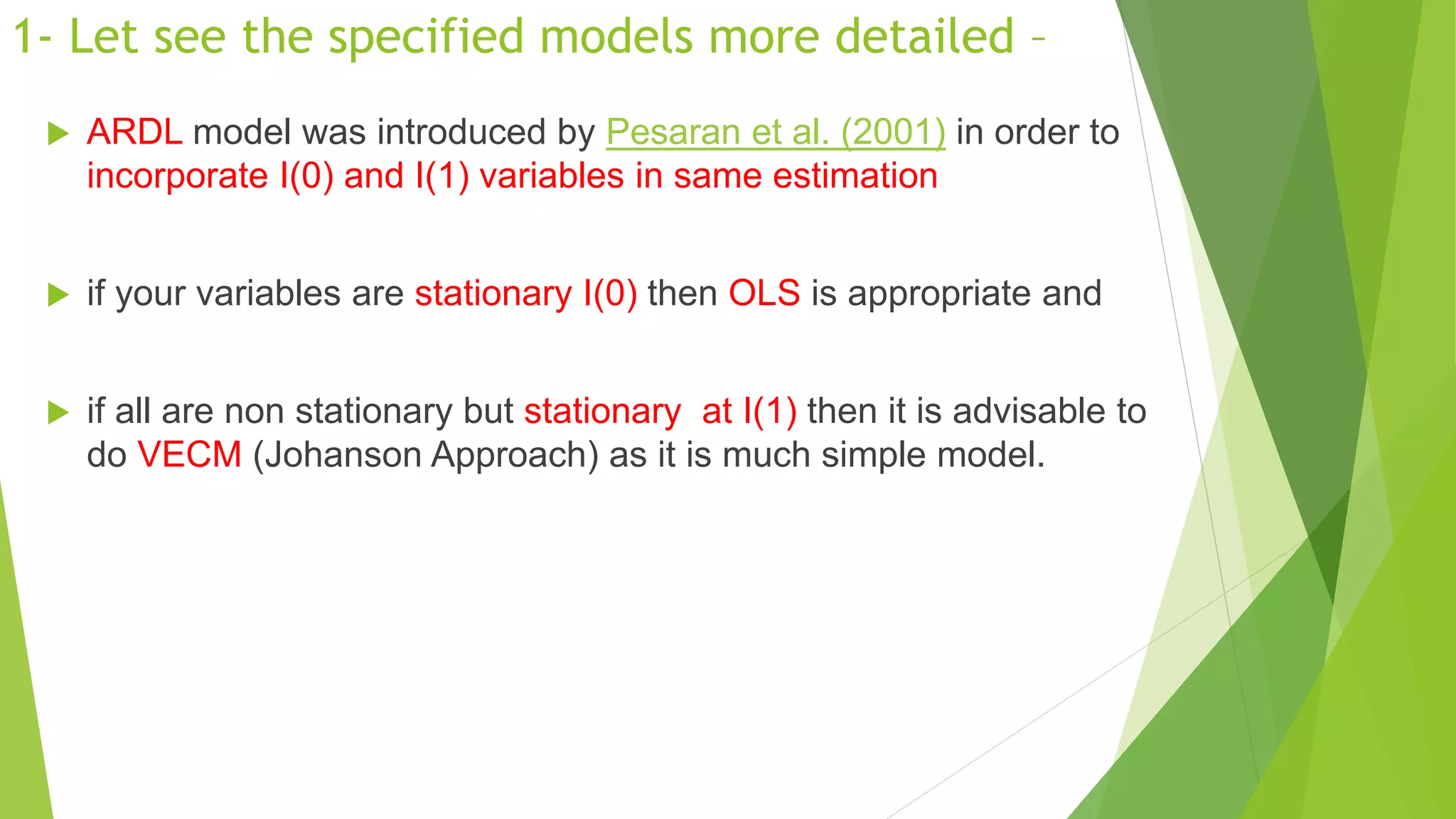 1- Let see the specified models more detailed –
 ARDL model was introduced by Pesaran et al. (2001) in order to
incorporate I(0) and I(1) variables in same estimation
 if your variables are stationary I(0) then OLS is appropriate and
 if all are non stationary but stationary at I(1) then it is advisable to
do VECM (Johanson Approach) as it is much simple model.
 