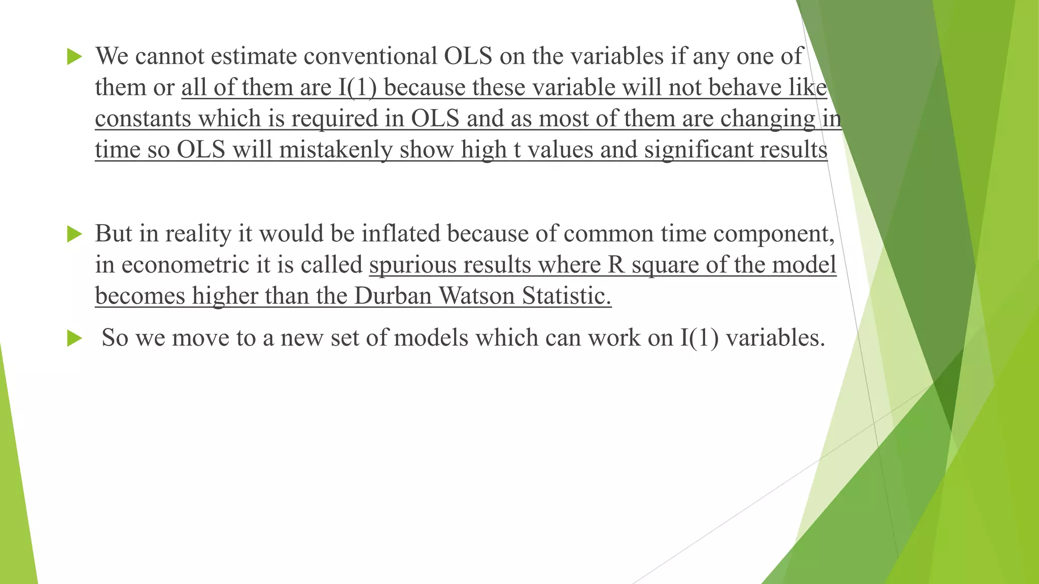  We cannot estimate conventional OLS on the variables if any one of
them or all of them are I(1) because these variable will not behave like
constants which is required in OLS and as most of them are changing in
time so OLS will mistakenly show high t values and significant results
 But in reality it would be inflated because of common time component,
in econometric it is called spurious results where R square of the model
becomes higher than the Durban Watson Statistic.
 So we move to a new set of models which can work on I(1) variables.
 