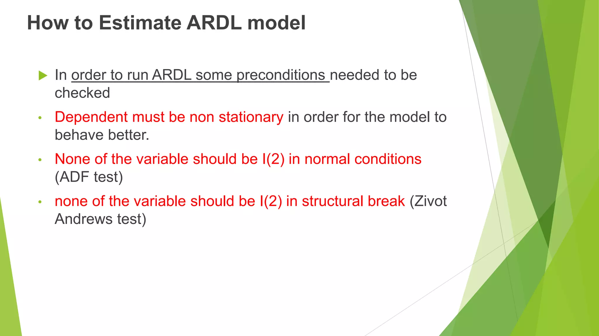 How to Estimate ARDL model
 In order to run ARDL some preconditions needed to be
checked
• Dependent must be non stationary in order for the model to
behave better.
• None of the variable should be I(2) in normal conditions
(ADF test)
• none of the variable should be I(2) in structural break (Zivot
Andrews test)
 