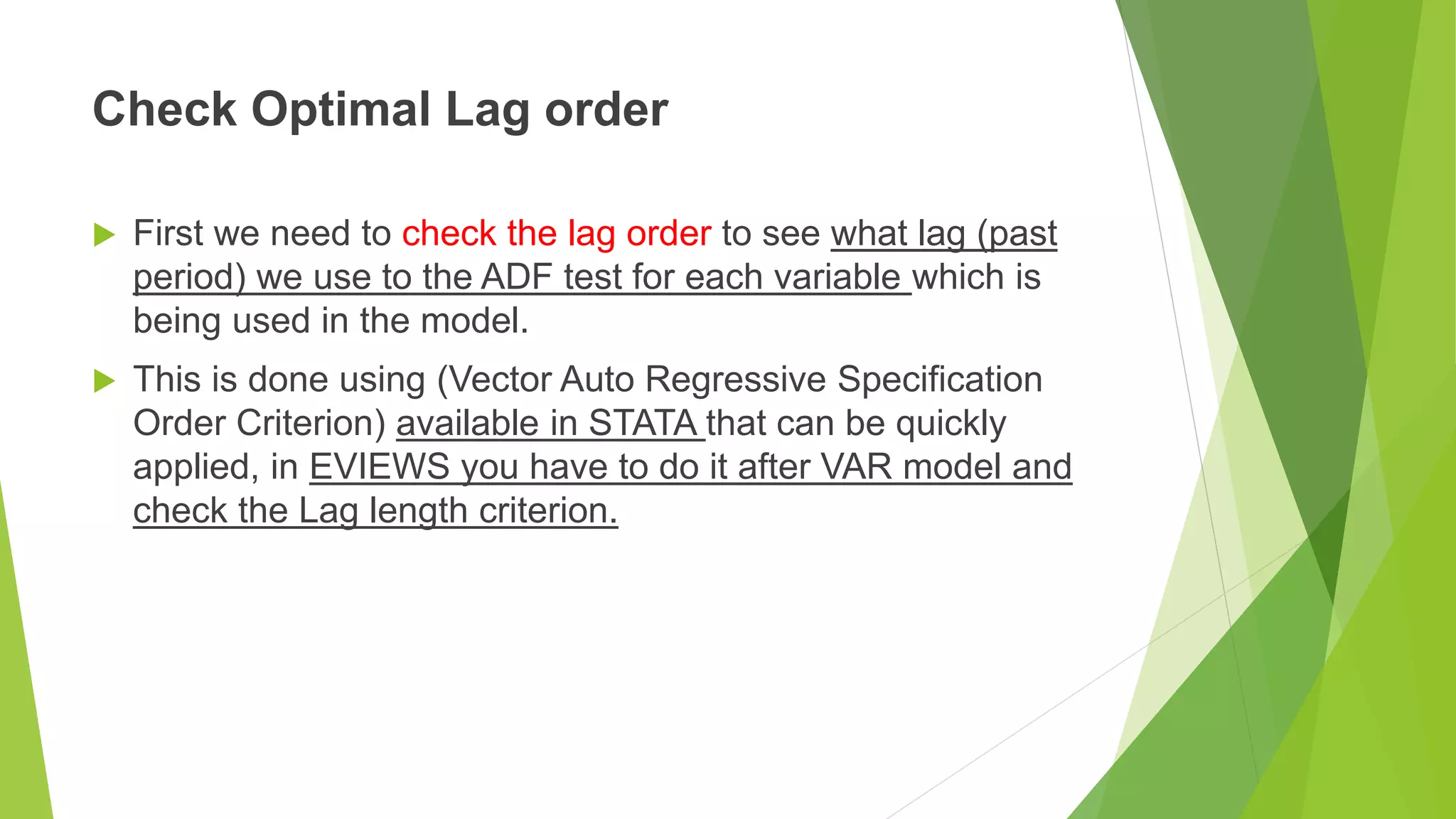 Check Optimal Lag order
 First we need to check the lag order to see what lag (past
period) we use to the ADF test for each variable which is
being used in the model.
 This is done using (Vector Auto Regressive Specification
Order Criterion) available in STATA that can be quickly
applied, in EVIEWS you have to do it after VAR model and
check the Lag length criterion.
 
