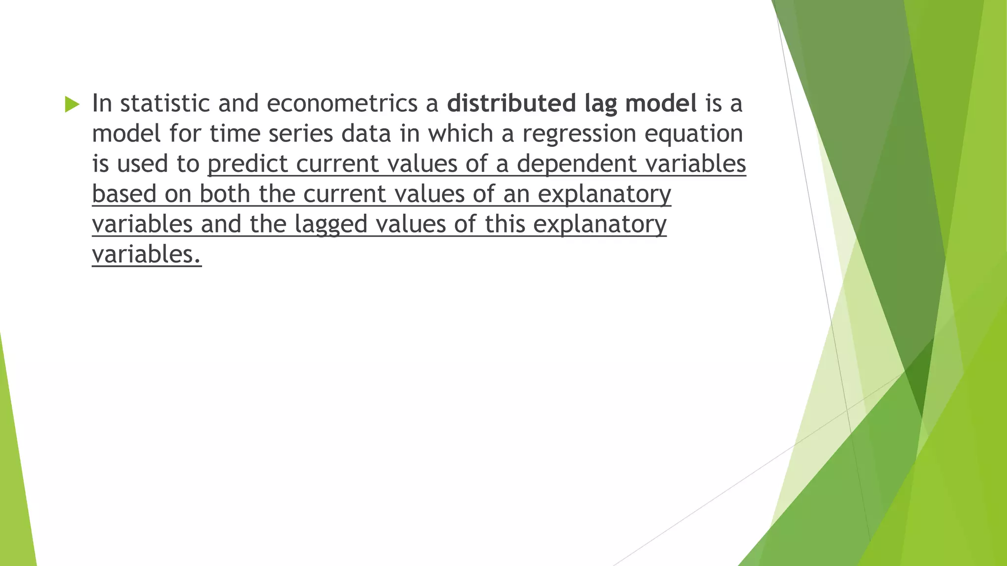  In statistic and econometrics a distributed lag model is a
model for time series data in which a regression equation
is used to predict current values of a dependent variables
based on both the current values of an explanatory
variables and the lagged values of this explanatory
variables.
 