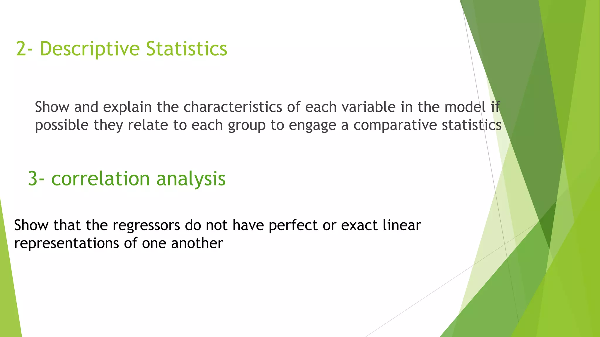 2- Descriptive Statistics
Show and explain the characteristics of each variable in the model if
possible they relate to each group to engage a comparative statistics
3- correlation analysis
Show that the regressors do not have perfect or exact linear
representations of one another
 