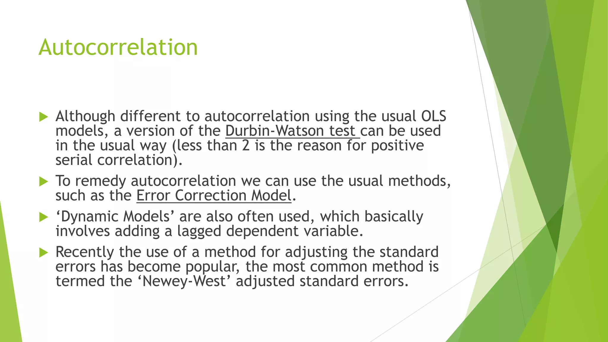 Autocorrelation
 Although different to autocorrelation using the usual OLS
models, a version of the Durbin-Watson test can be used
in the usual way (less than 2 is the reason for positive
serial correlation).
 To remedy autocorrelation we can use the usual methods,
such as the Error Correction Model.
 ‘Dynamic Models’ are also often used, which basically
involves adding a lagged dependent variable.
 Recently the use of a method for adjusting the standard
errors has become popular, the most common method is
termed the ‘Newey-West’ adjusted standard errors.
 