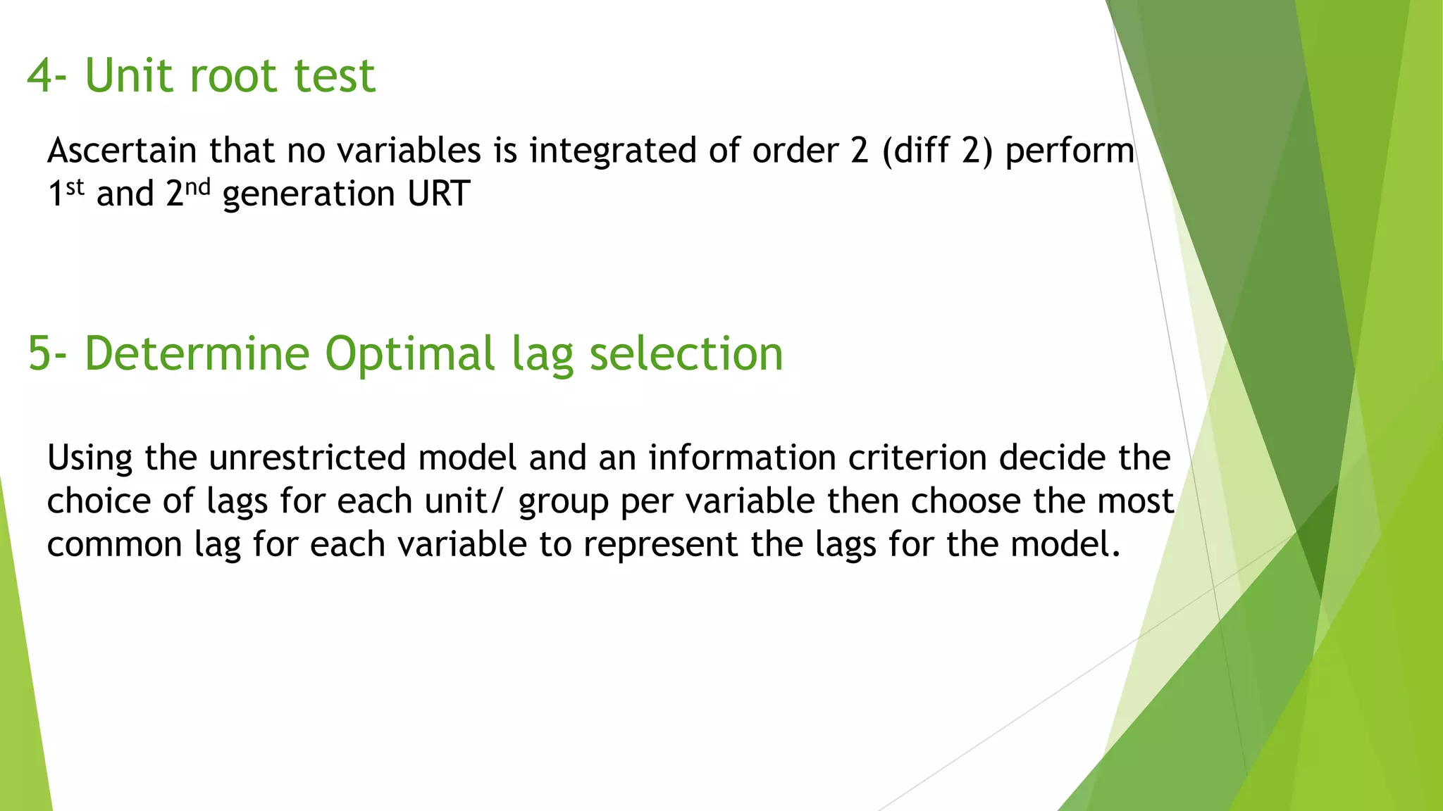4- Unit root test
Ascertain that no variables is integrated of order 2 (diff 2) perform
1st and 2nd generation URT
5- Determine Optimal lag selection
Using the unrestricted model and an information criterion decide the
choice of lags for each unit/ group per variable then choose the most
common lag for each variable to represent the lags for the model.
 