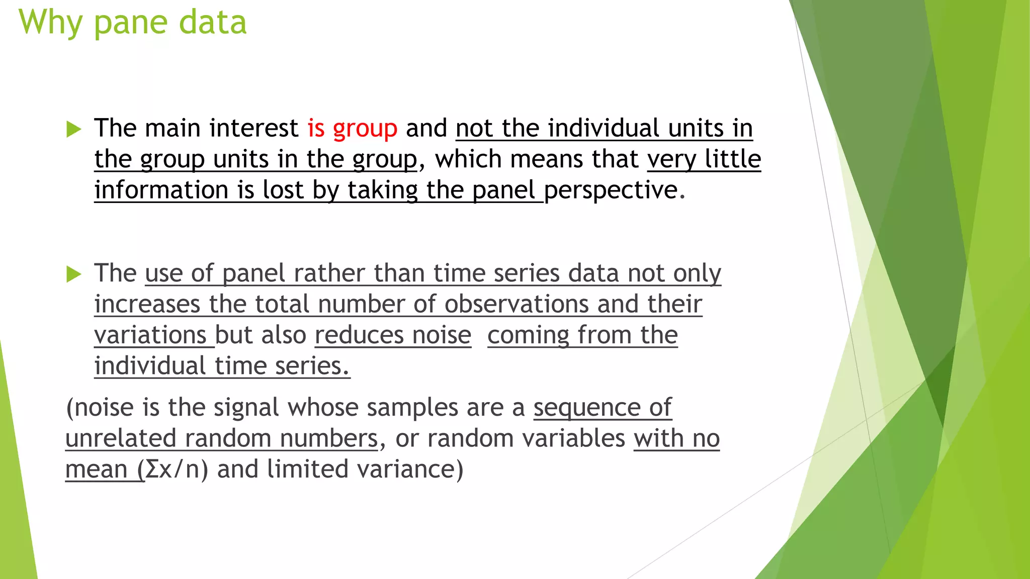 Why pane data
 The main interest is group and not the individual units in
the group units in the group, which means that very little
information is lost by taking the panel perspective.
 The use of panel rather than time series data not only
increases the total number of observations and their
variations but also reduces noise coming from the
individual time series.
(noise is the signal whose samples are a sequence of
unrelated random numbers, or random variables with no
mean (Σx/n) and limited variance)
 
